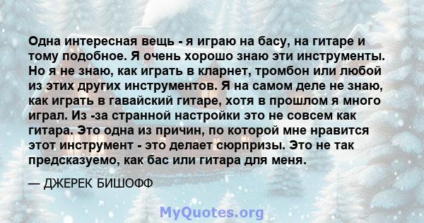 Одна интересная вещь - я играю на басу, на гитаре и тому подобное. Я очень хорошо знаю эти инструменты. Но я не знаю, как играть в кларнет, тромбон или любой из этих других инструментов. Я на самом деле не знаю, как