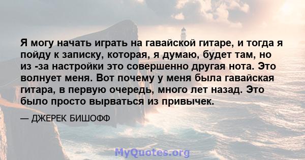 Я могу начать играть на гавайской гитаре, и тогда я пойду к записку, которая, я думаю, будет там, но из -за настройки это совершенно другая нота. Это волнует меня. Вот почему у меня была гавайская гитара, в первую