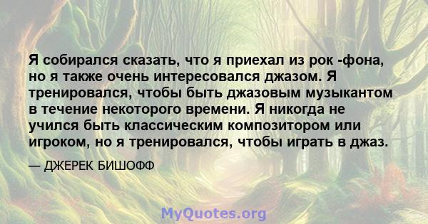 Я собирался сказать, что я приехал из рок -фона, но я также очень интересовался джазом. Я тренировался, чтобы быть джазовым музыкантом в течение некоторого времени. Я никогда не учился быть классическим композитором или 