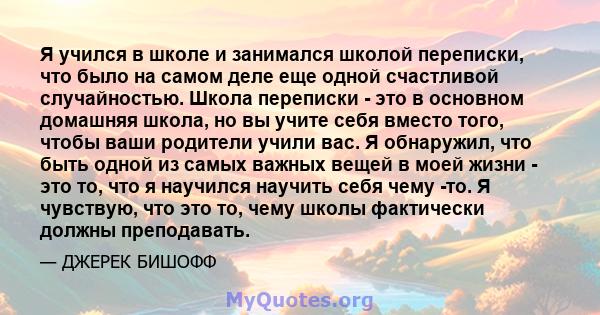 Я учился в школе и занимался школой переписки, что было на самом деле еще одной счастливой случайностью. Школа переписки - это в основном домашняя школа, но вы учите себя вместо того, чтобы ваши родители учили вас. Я