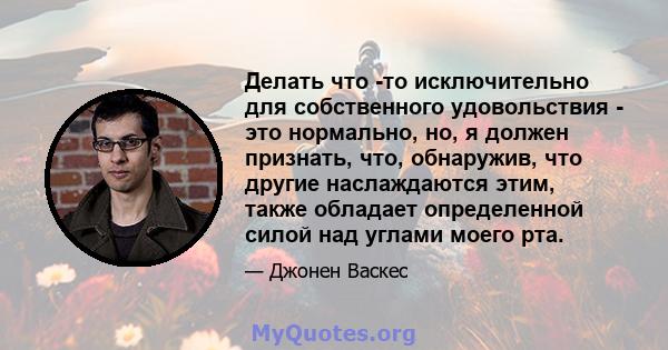 Делать что -то исключительно для собственного удовольствия - это нормально, но, я должен признать, что, обнаружив, что другие наслаждаются этим, также обладает определенной силой над углами моего рта.