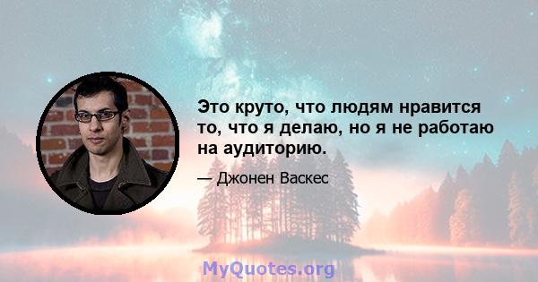 Это круто, что людям нравится то, что я делаю, но я не работаю на аудиторию.