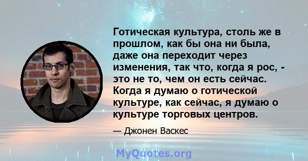 Готическая культура, столь же в прошлом, как бы она ни была, даже она переходит через изменения, так что, когда я рос, - это не то, чем он есть сейчас. Когда я думаю о готической культуре, как сейчас, я думаю о культуре 