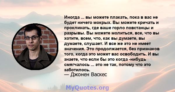 Иногда ... вы можете плакать, пока в вас не будет ничего мокрых. Вы можете кричать и проклинать, где ваше горло повстанцы и разрывы. Вы можете молиться, все, что вы хотите, всем, что, как вы думаете, вы думаете,