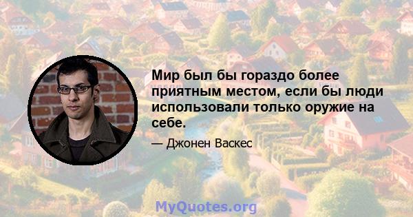 Мир был бы гораздо более приятным местом, если бы люди использовали только оружие на себе.