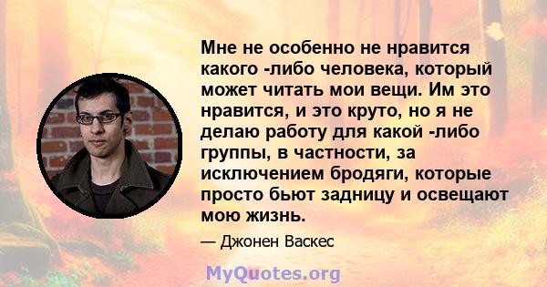 Мне не особенно не нравится какого -либо человека, который может читать мои вещи. Им это нравится, и это круто, но я не делаю работу для какой -либо группы, в частности, за исключением бродяги, которые просто бьют