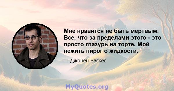 Мне нравится не быть мертвым. Все, что за пределами этого - это просто глазурь на торте. Мой нежить пирог о жидкости.