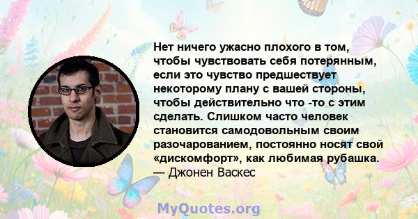 Нет ничего ужасно плохого в том, чтобы чувствовать себя потерянным, если это чувство предшествует некоторому плану с вашей стороны, чтобы действительно что -то с этим сделать. Слишком часто человек становится