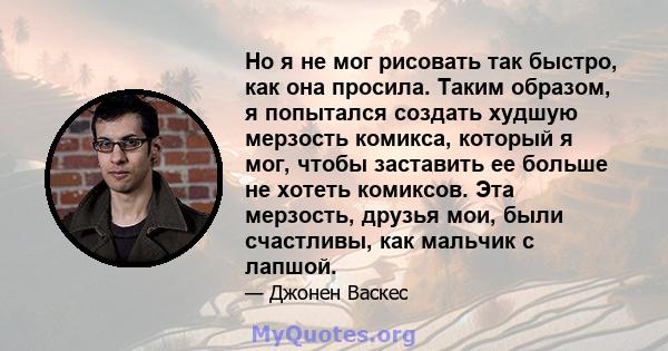 Но я не мог рисовать так быстро, как она просила. Таким образом, я попытался создать худшую мерзость комикса, который я мог, чтобы заставить ее больше не хотеть комиксов. Эта мерзость, друзья мои, были счастливы, как