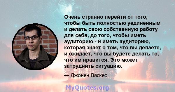 Очень странно перейти от того, чтобы быть полностью уединенным и делать свою собственную работу для себя, до того, чтобы иметь аудиторию - и иметь аудиторию, которая знает о том, что вы делаете, и ожидает, что вы будете 