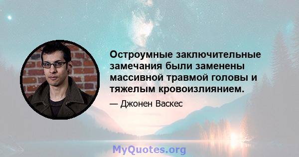 Остроумные заключительные замечания были заменены массивной травмой головы и тяжелым кровоизлиянием.