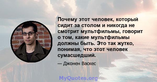 Почему этот человек, который сидит за столом и никогда не смотрит мультфильмы, говорит о том, какие мультфильмы должны быть. Это так жутко, понимая, что этот человек сумасшедший.