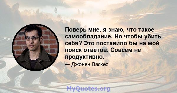 Поверь мне, я знаю, что такое самообладание. Но чтобы убить себя? Это поставило бы на мой поиск ответов. Совсем не продуктивно.