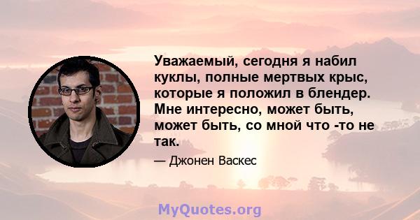 Уважаемый, сегодня я набил куклы, полные мертвых крыс, которые я положил в блендер. Мне интересно, может быть, может быть, со мной что -то не так.