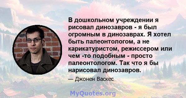 В дошкольном учреждении я рисовал динозавров - я был огромным в динозаврах. Я хотел быть палеонтологом, а не карикатуристом, режиссером или чем -то подобным - просто палеонтологом. Так что я бы нарисовал динозавров.