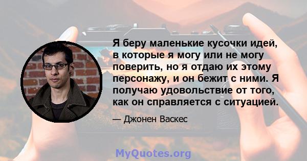 Я беру маленькие кусочки идей, в которые я могу или не могу поверить, но я отдаю их этому персонажу, и он бежит с ними. Я получаю удовольствие от того, как он справляется с ситуацией.