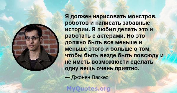 Я должен нарисовать монстров, роботов и написать забавные истории. Я любил делать это и работать с актерами. Но это должно быть все меньше и меньше этого и больше о том, чтобы быть везде быть повсюду и не иметь