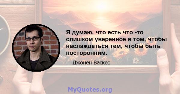 Я думаю, что есть что -то слишком уверенное в том, чтобы наслаждаться тем, чтобы быть посторонним.