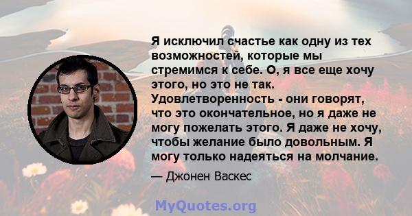 Я исключил счастье как одну из тех возможностей, которые мы стремимся к себе. О, я все еще хочу этого, но это не так. Удовлетворенность - они говорят, что это окончательное, но я даже не могу пожелать этого. Я даже не