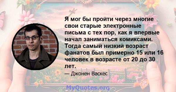 Я мог бы пройти через многие свои старые электронные письма с тех пор, как я впервые начал заниматься комиксами. Тогда самый низкий возраст фанатов был примерно 15 или 16 человек в возрасте от 20 до 30 лет.