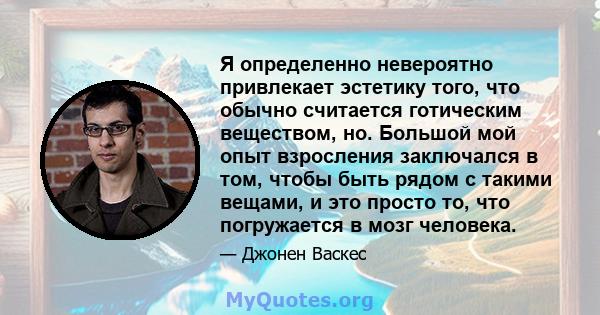 Я определенно невероятно привлекает эстетику того, что обычно считается готическим веществом, но. Большой мой опыт взросления заключался в том, чтобы быть рядом с такими вещами, и это просто то, что погружается в мозг