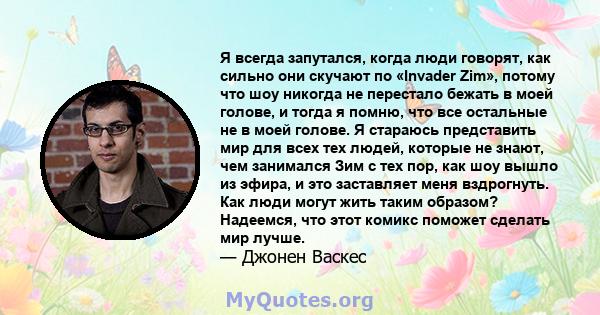 Я всегда запутался, когда люди говорят, как сильно они скучают по «Invader Zim», потому что шоу никогда не перестало бежать в моей голове, и тогда я помню, что все остальные не в моей голове. Я стараюсь представить мир