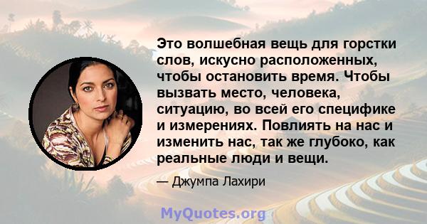 Это волшебная вещь для горстки слов, искусно расположенных, чтобы остановить время. Чтобы вызвать место, человека, ситуацию, во всей его специфике и измерениях. Повлиять на нас и изменить нас, так же глубоко, как