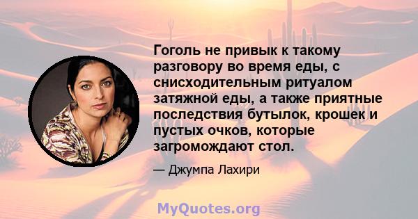 Гоголь не привык к такому разговору во время еды, с снисходительным ритуалом затяжной еды, а также приятные последствия бутылок, крошек и пустых очков, которые загромождают стол.