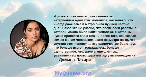 И разве это не ужасно, как сильно он с нетерпением ждал этих моментов, настолько, что иногда даже сама в метро была лучшей частью дня? Разве это не ужасно, что после всей работы, с которой можно было найти человека, с