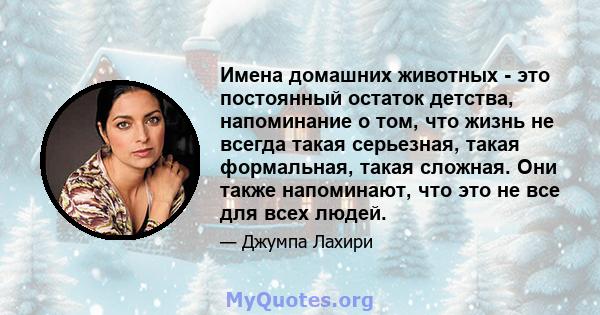 Имена домашних животных - это постоянный остаток детства, напоминание о том, что жизнь не всегда такая серьезная, такая формальная, такая сложная. Они также напоминают, что это не все для всех людей.