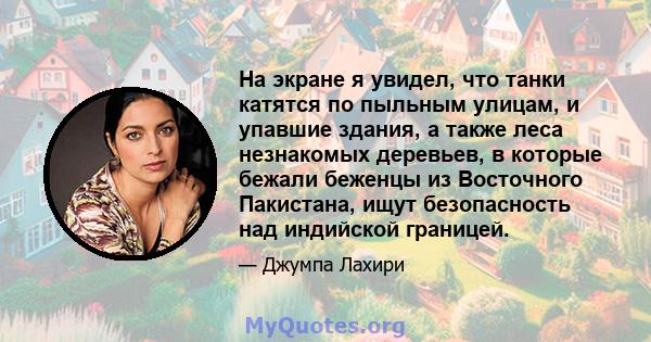 На экране я увидел, что танки катятся по пыльным улицам, и упавшие здания, а также леса незнакомых деревьев, в которые бежали беженцы из Восточного Пакистана, ищут безопасность над индийской границей.