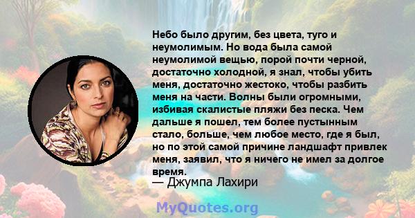 Небо было другим, без цвета, туго и неумолимым. Но вода была самой неумолимой вещью, порой почти черной, достаточно холодной, я знал, чтобы убить меня, достаточно жестоко, чтобы разбить меня на части. Волны были