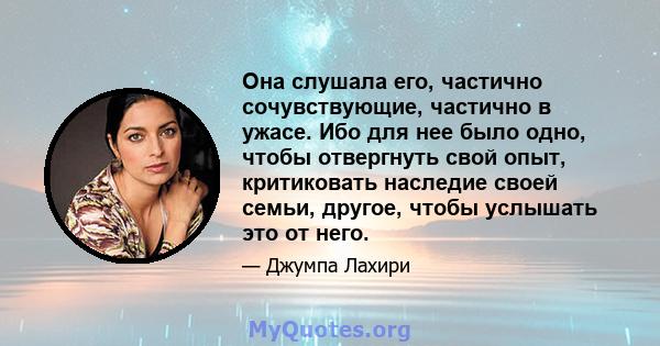 Она слушала его, частично сочувствующие, частично в ужасе. Ибо для нее было одно, чтобы отвергнуть свой опыт, критиковать наследие своей семьи, другое, чтобы услышать это от него.