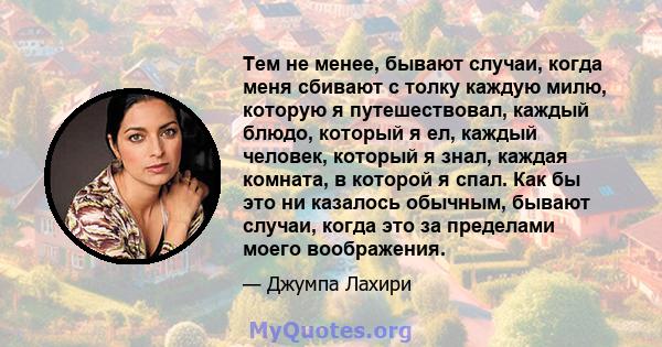 Тем не менее, бывают случаи, когда меня сбивают с толку каждую милю, которую я путешествовал, каждый блюдо, который я ел, каждый человек, который я знал, каждая комната, в которой я спал. Как бы это ни казалось обычным, 