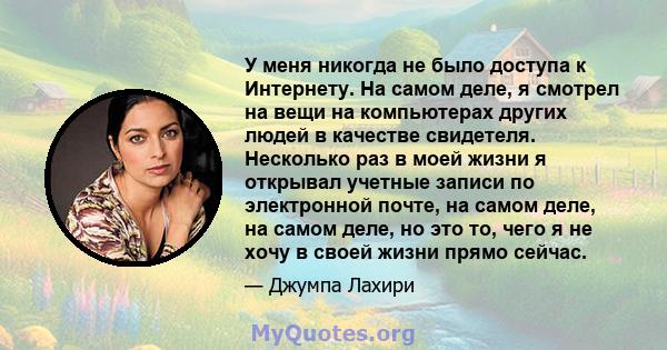 У меня никогда не было доступа к Интернету. На самом деле, я смотрел на вещи на компьютерах других людей в качестве свидетеля. Несколько раз в моей жизни я открывал учетные записи по электронной почте, на самом деле, на 