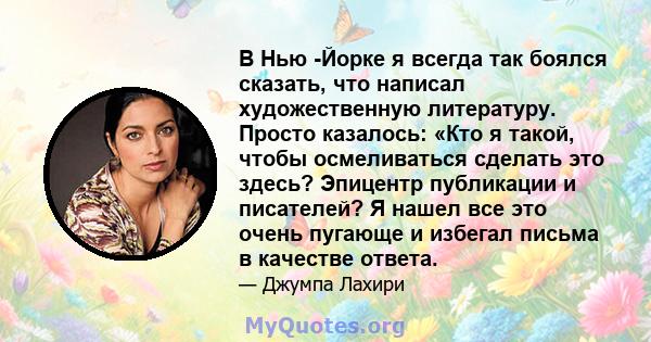 В Нью -Йорке я всегда так боялся сказать, что написал художественную литературу. Просто казалось: «Кто я такой, чтобы осмеливаться сделать это здесь? Эпицентр публикации и писателей? Я нашел все это очень пугающе и