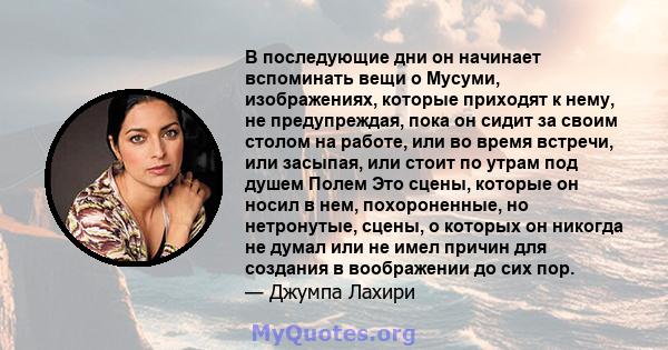 В последующие дни он начинает вспоминать вещи о Мусуми, изображениях, которые приходят к нему, не предупреждая, пока он сидит за своим столом на работе, или во время встречи, или засыпая, или стоит по утрам под душем