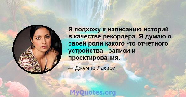 Я подхожу к написанию историй в качестве рекордера. Я думаю о своей роли какого -то отчетного устройства - записи и проектирования.