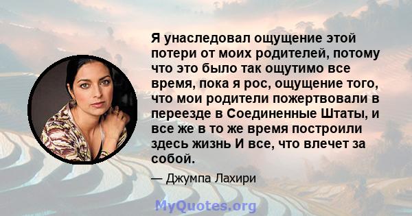 Я унаследовал ощущение этой потери от моих родителей, потому что это было так ощутимо все время, пока я рос, ощущение того, что мои родители пожертвовали в переезде в Соединенные Штаты, и все же в то же время построили