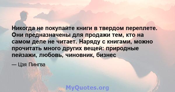 Никогда не покупайте книги в твердом переплете. Они предназначены для продажи тем, кто на самом деле не читает. Наряду с книгами, можно прочитать много других вещей: природные пейзажи, любовь, чиновник, бизнес