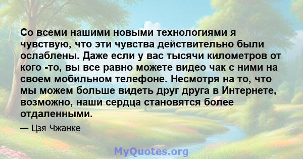 Со всеми нашими новыми технологиями я чувствую, что эти чувства действительно были ослаблены. Даже если у вас тысячи километров от кого -то, вы все равно можете видео чак с ними на своем мобильном телефоне. Несмотря на