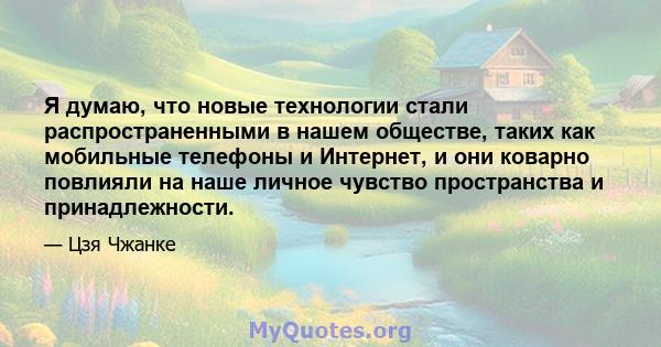 Я думаю, что новые технологии стали распространенными в нашем обществе, таких как мобильные телефоны и Интернет, и они коварно повлияли на наше личное чувство пространства и принадлежности.