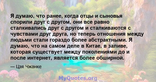 Я думаю, что ранее, когда отцы и сыновья спорили друг с другом, они все равно сталкивались друг с другом и сталкиваются с чувствами друг друга, но теперь отношения между людьми стали гораздо более абстрактными. Я думаю, 