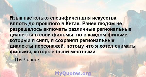 Язык настолько специфичен для искусства, вплоть до прошлого в Китае. Ранее людям не разрешалось включать различные региональные диалекты в свои фильмы, но в каждом фильме, который я снял, я сохранял региональные