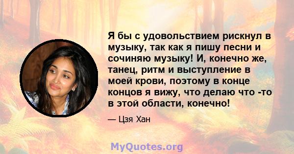 Я бы с удовольствием рискнул в музыку, так как я пишу песни и сочиняю музыку! И, конечно же, танец, ритм и выступление в моей крови, поэтому в конце концов я вижу, что делаю что -то в этой области, конечно!