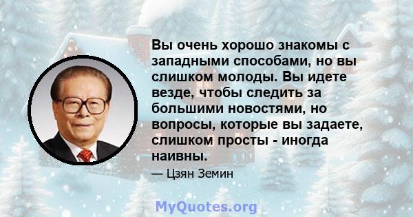 Вы очень хорошо знакомы с западными способами, но вы слишком молоды. Вы идете везде, чтобы следить за большими новостями, но вопросы, которые вы задаете, слишком просты - иногда наивны.