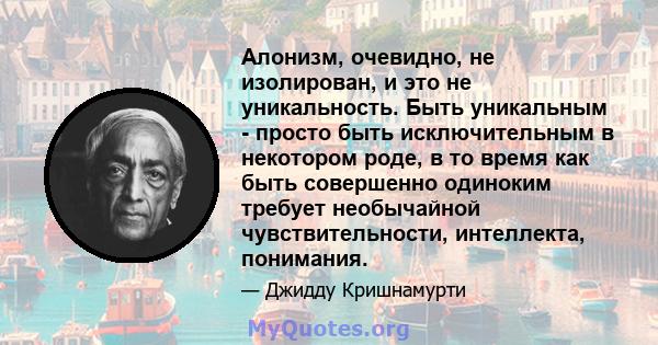 Алонизм, очевидно, не изолирован, и это не уникальность. Быть уникальным - просто быть исключительным в некотором роде, в то время как быть совершенно одиноким требует необычайной чувствительности, интеллекта, понимания.