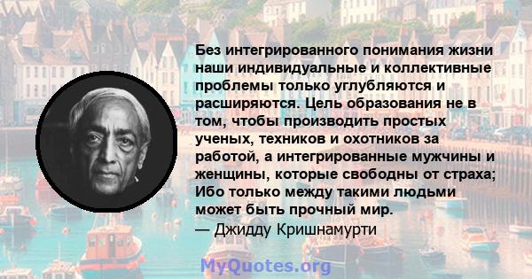 Без интегрированного понимания жизни наши индивидуальные и коллективные проблемы только углубляются и расширяются. Цель образования не в том, чтобы производить простых ученых, техников и охотников за работой, а