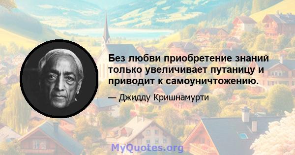 Без любви приобретение знаний только увеличивает путаницу и приводит к самоуничтожению.