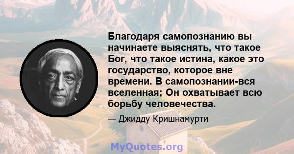 Благодаря самопознанию вы начинаете выяснять, что такое Бог, что такое истина, какое это государство, которое вне времени. В самопознании-вся вселенная; Он охватывает всю борьбу человечества.